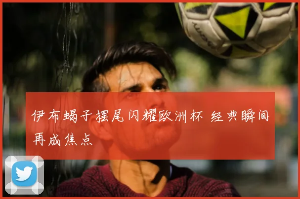 伊布蝎子摆尾闪耀欧洲杯 经典瞬间再成焦点