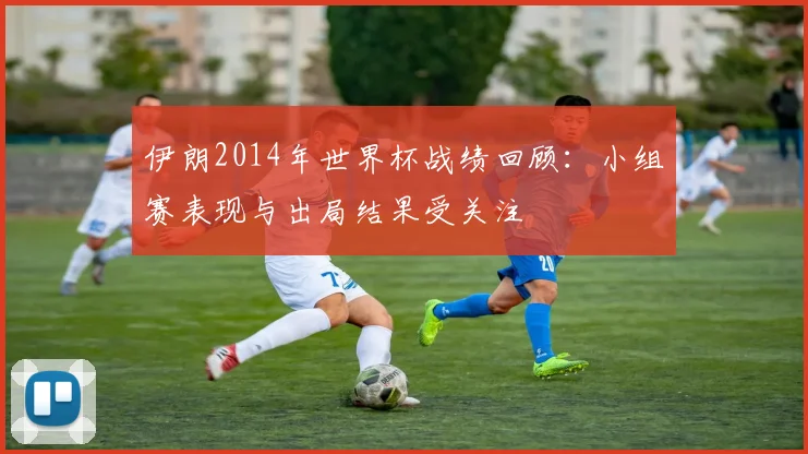 伊朗2014年世界杯战绩回顾：小组赛表现与出局结果受关注