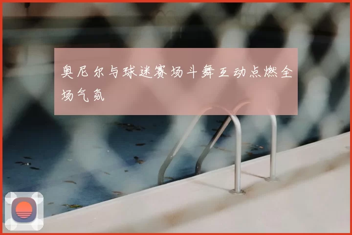 奥尼尔与球迷赛场斗舞互动点燃全场气氛