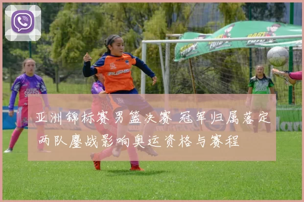 亚洲锦标赛男篮决赛 冠军归属落定 两队鏖战影响奥运资格与赛程