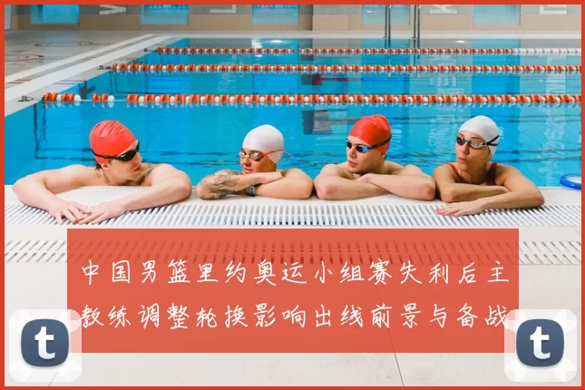 中国男篮里约奥运小组赛失利后主教练调整轮换影响出线前景与备战重点