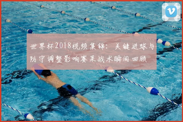世界杯2018视频集锦:关键进球与防守调整影响赛果战术瞬间回顾