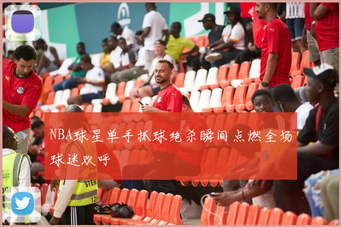 NBA球星单手抓球绝杀瞬间点燃全场球迷欢呼