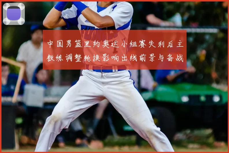 中国男篮里约奥运小组赛失利后主教练调整轮换影响出线前景与备战重点