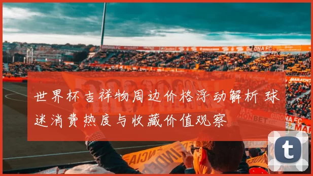 世界杯吉祥物周边价格浮动解析 球迷消费热度与收藏价值观察