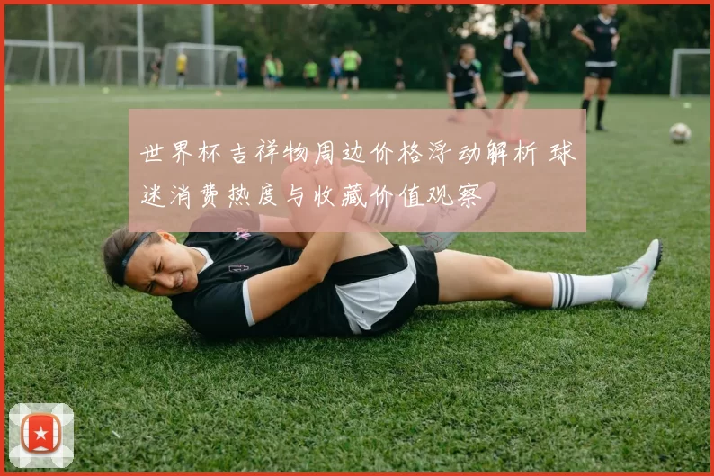 世界杯吉祥物周边价格浮动解析 球迷消费热度与收藏价值观察