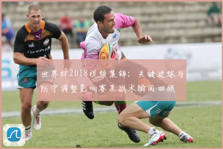 世界杯2018视频集锦：关键进球与防守调整影响赛果战术瞬间回顾