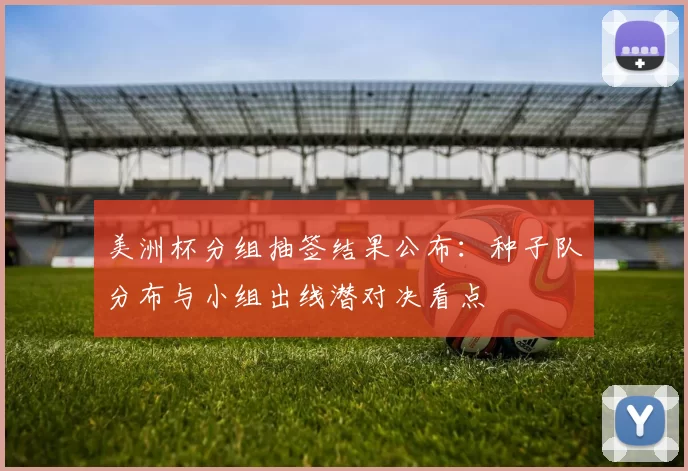 美洲杯分组抽签结果公布:种子队分布与小组出线潜对决看点