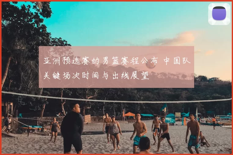 亚洲预选赛的男篮赛程公布 中国队关键场次时间与出线展望