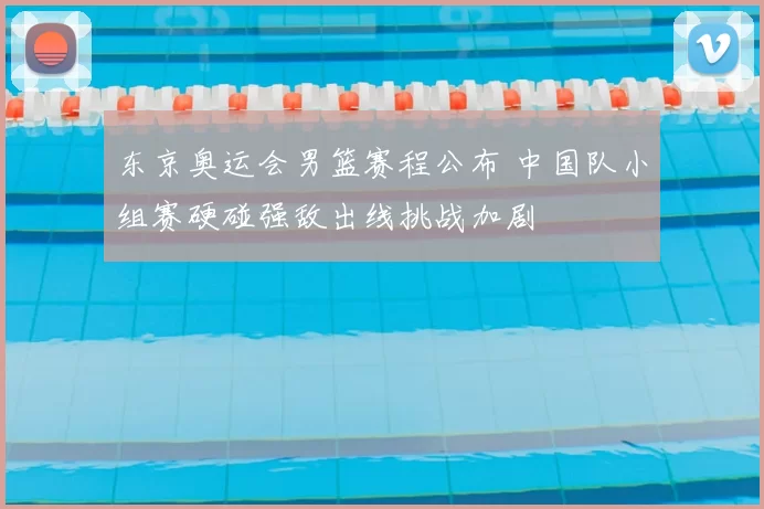 东京奥运会男篮赛程公布 中国队小组赛硬碰强敌出线挑战加剧