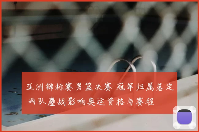 亚洲锦标赛男篮决赛 冠军归属落定 两队鏖战影响奥运资格与赛程