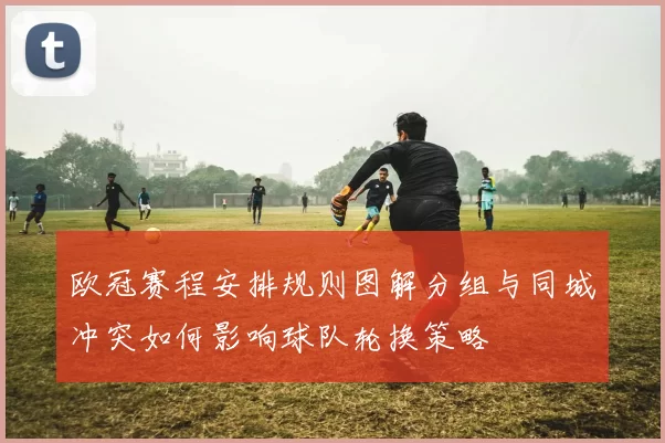 欧冠赛程安排规则图解分组与同城冲突如何影响球队轮换策略