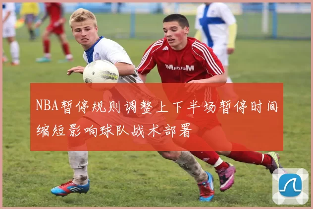 NBA暂停规则调整上下半场暂停时间缩短影响球队战术部署