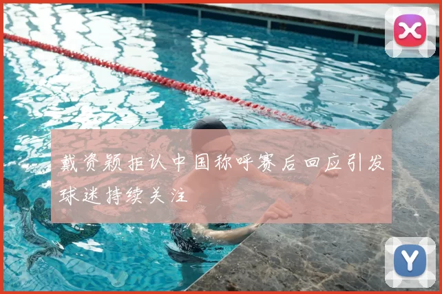 戴资颖拒认中国称呼赛后回应引发球迷持续关注