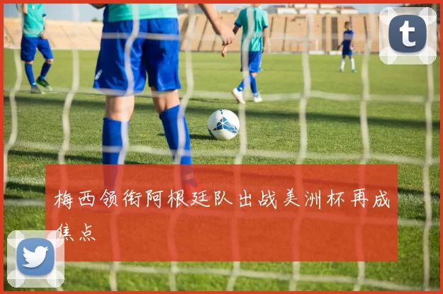 梅西领衔阿根廷队出战美洲杯再成焦点