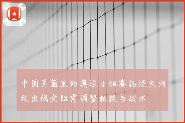 中国男篮里约奥运小组赛接连失利致出线受阻需调整轮换与战术