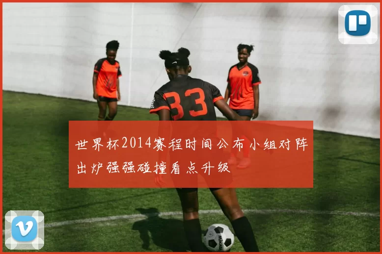 世界杯2014赛程时间公布小组对阵出炉强强碰撞看点升级