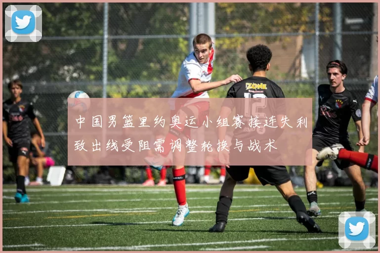 中国男篮里约奥运小组赛接连失利致出线受阻需调整轮换与战术