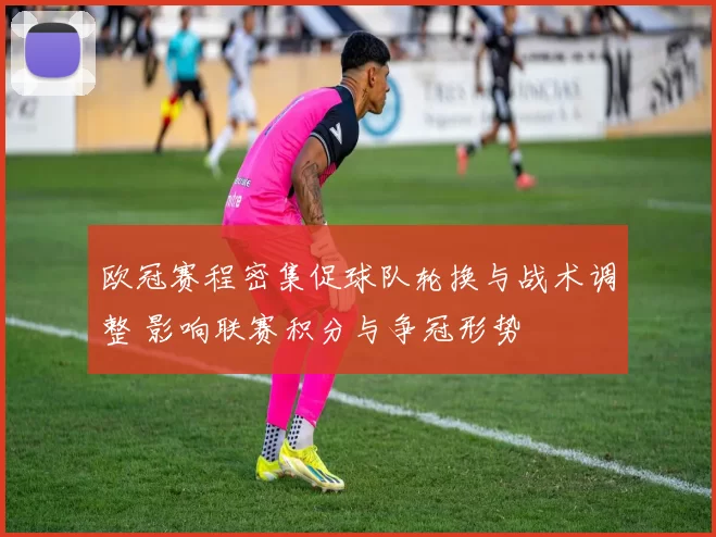 欧冠赛程密集促球队轮换与战术调整 影响联赛积分与争冠形势